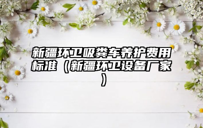 新疆環衛吸糞車養護費用標準（新疆環衛設備廠家）