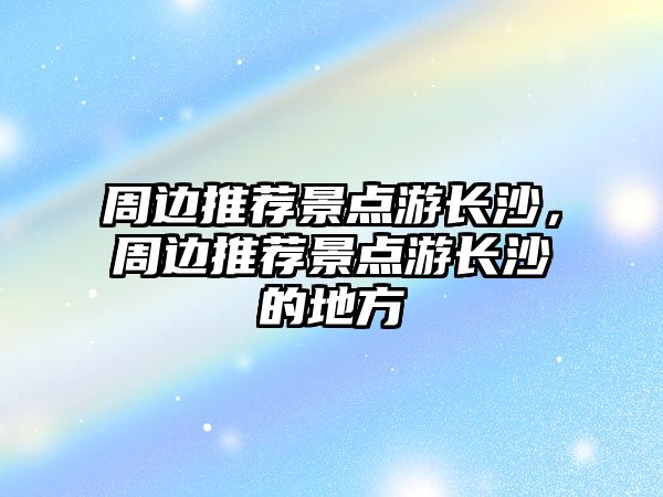 周邊推薦景點游長沙，周邊推薦景點游長沙的地方