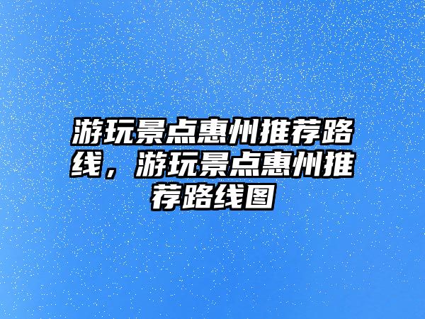 游玩景點(diǎn)惠州推薦路線，游玩景點(diǎn)惠州推薦路線圖