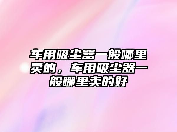 車用吸塵器一般哪里賣的，車用吸塵器一般哪里賣的好