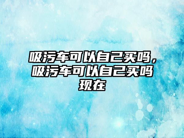 吸污車可以自己買嗎，吸污車可以自己買嗎現(xiàn)在