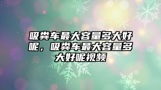 吸糞車最大容量多大好呢，吸糞車最大容量多大好呢視頻