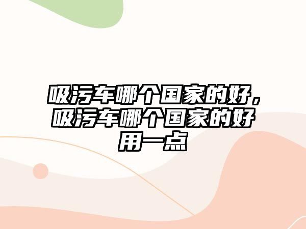 吸污車哪個國家的好，吸污車哪個國家的好用一點(diǎn)