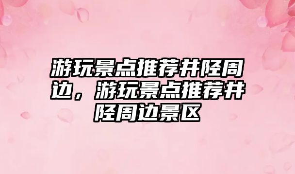 游玩景點(diǎn)推薦井陘周邊，游玩景點(diǎn)推薦井陘周邊景區(qū)