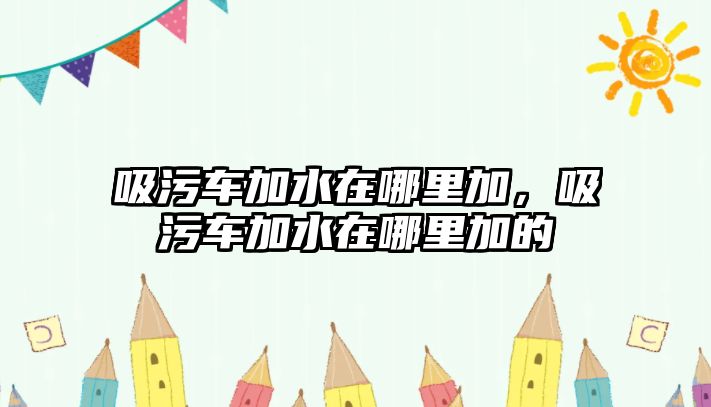 吸污車加水在哪里加，吸污車加水在哪里加的