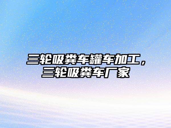 三輪吸糞車罐車加工，三輪吸糞車廠家