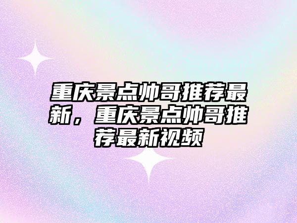 重慶景點帥哥推薦最新，重慶景點帥哥推薦最新視頻
