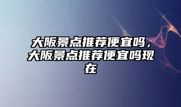 大阪景點推薦便宜嗎，大阪景點推薦便宜嗎現在