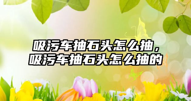 吸污車抽石頭怎么抽，吸污車抽石頭怎么抽的