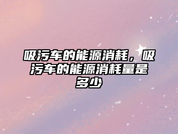 吸污車的能源消耗，吸污車的能源消耗量是多少