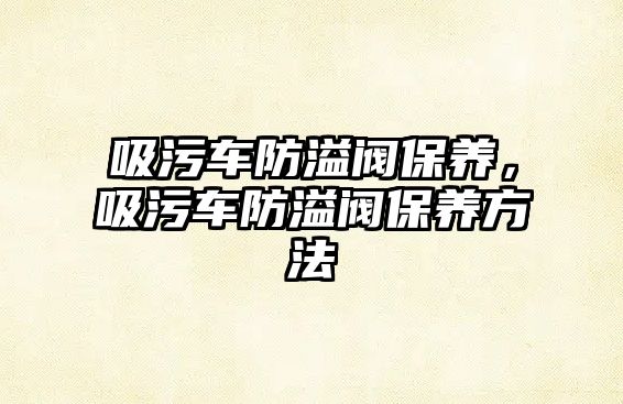 吸污車防溢閥保養，吸污車防溢閥保養方法