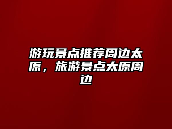 游玩景點(diǎn)推薦周邊太原，旅游景點(diǎn)太原周邊