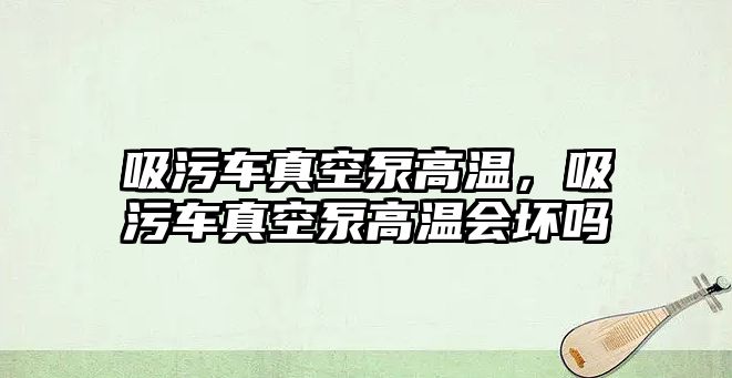 吸污車(chē)真空泵高溫，吸污車(chē)真空泵高溫會(huì)壞嗎