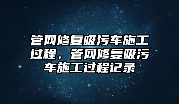 管網修復吸污車施工過程，管網修復吸污車施工過程記錄