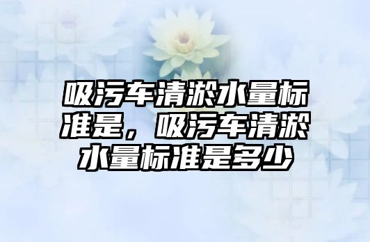 吸污車清淤水量標(biāo)準(zhǔn)是，吸污車清淤水量標(biāo)準(zhǔn)是多少