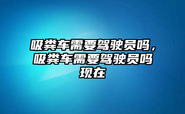 吸糞車需要駕駛員嗎，吸糞車需要駕駛員嗎現(xiàn)在