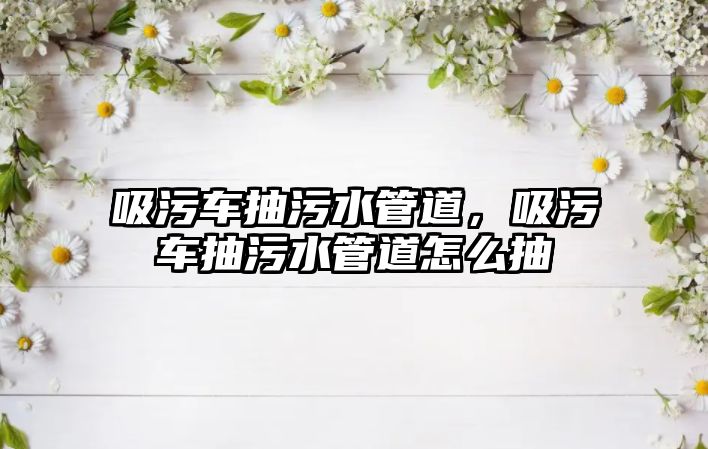 吸污車抽污水管道，吸污車抽污水管道怎么抽