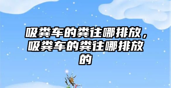 吸糞車的糞往哪排放，吸糞車的糞往哪排放的