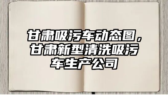 甘肅吸污車動態圖，甘肅新型清洗吸污車生產公司